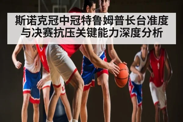 斯诺克冠中冠特鲁姆普长台准度与决赛抗压关键能力深度分析
