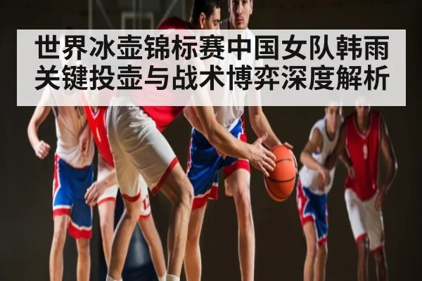 世界冰壶锦标赛中国女队韩雨关键投壶与战术博弈深度解析